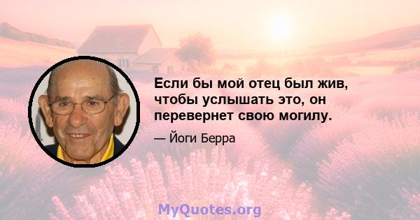 Если бы мой отец был жив, чтобы услышать это, он перевернет свою могилу.