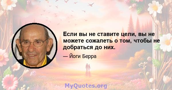 Если вы не ставите цели, вы не можете сожалеть о том, чтобы не добраться до них.