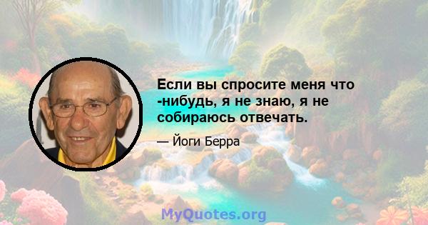 Если вы спросите меня что -нибудь, я не знаю, я не собираюсь отвечать.