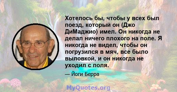 Хотелось бы, чтобы у всех был поезд, который он (Джо ДиМаджио) имел. Он никогда не делал ничего плохого на поле. Я никогда не видел, чтобы он погрузился в мяч, все было выловкой, и он никогда не уходил с поля.