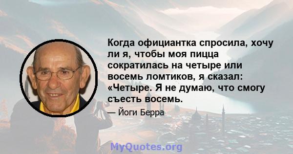 Когда официантка спросила, хочу ли я, чтобы моя пицца сократилась на четыре или восемь ломтиков, я сказал: «Четыре. Я не думаю, что смогу съесть восемь.