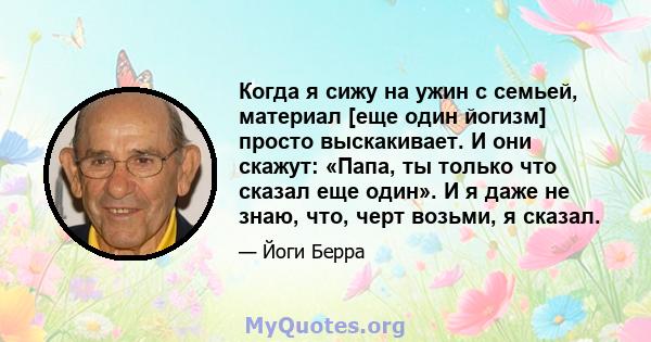 Когда я сижу на ужин с семьей, материал [еще один йогизм] просто выскакивает. И они скажут: «Папа, ты только что сказал еще один». И я даже не знаю, что, черт возьми, я сказал.