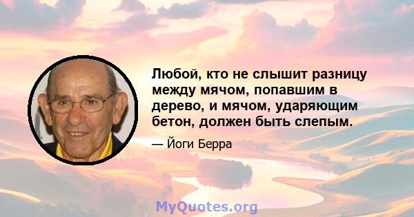 Любой, кто не слышит разницу между мячом, попавшим в дерево, и мячом, ударяющим бетон, должен быть слепым.