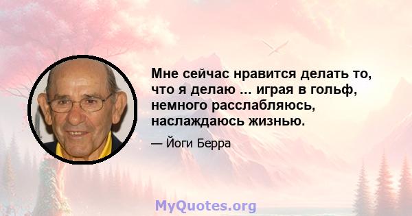 Мне сейчас нравится делать то, что я делаю ... играя в гольф, немного расслабляюсь, наслаждаюсь жизнью.