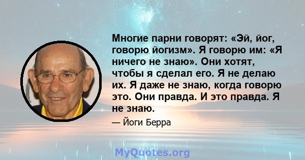 Многие парни говорят: «Эй, йог, говорю йогизм». Я говорю им: «Я ничего не знаю». Они хотят, чтобы я сделал его. Я не делаю их. Я даже не знаю, когда говорю это. Они правда. И это правда. Я не знаю.