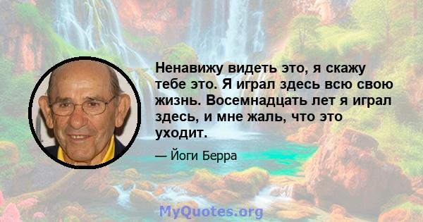 Ненавижу видеть это, я скажу тебе это. Я играл здесь всю свою жизнь. Восемнадцать лет я играл здесь, и мне жаль, что это уходит.