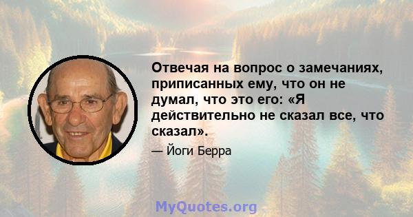 Отвечая на вопрос о замечаниях, приписанных ему, что он не думал, что это его: «Я действительно не сказал все, что сказал».