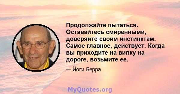 Продолжайте пытаться. Оставайтесь смиренными, доверяйте своим инстинктам. Самое главное, действует. Когда вы приходите на вилку на дороге, возьмите ее.