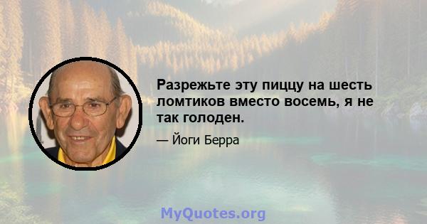 Разрежьте эту пиццу на шесть ломтиков вместо восемь, я не так голоден.