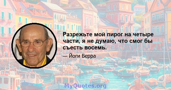 Разрежьте мой пирог на четыре части, я не думаю, что смог бы съесть восемь.