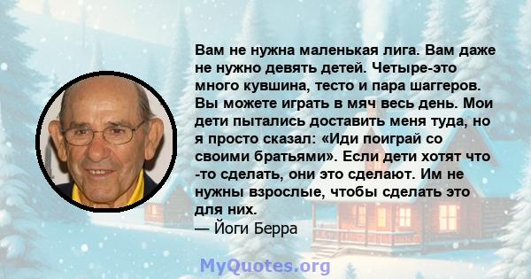 Вам не нужна маленькая лига. Вам даже не нужно девять детей. Четыре-это много кувшина, тесто и пара шаггеров. Вы можете играть в мяч весь день. Мои дети пытались доставить меня туда, но я просто сказал: «Иди поиграй со