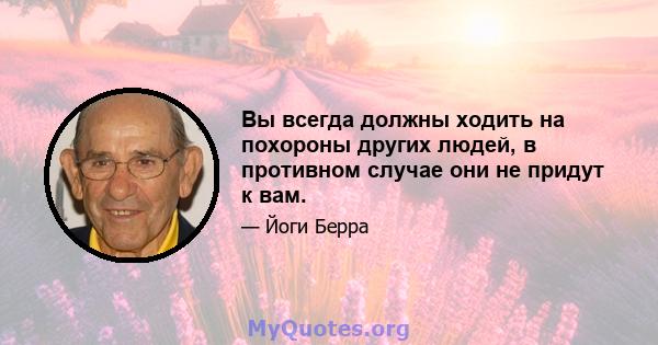 Вы всегда должны ходить на похороны других людей, в противном случае они не придут к вам.