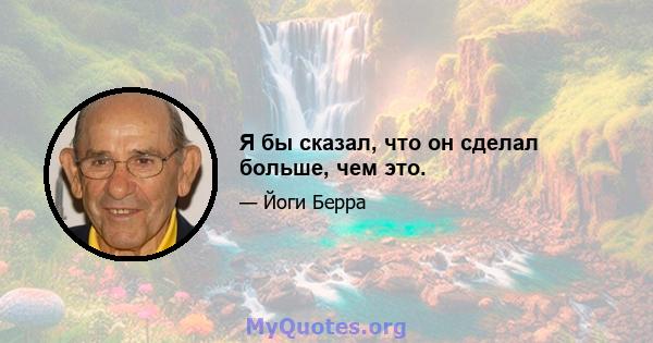 Я бы сказал, что он сделал больше, чем это.