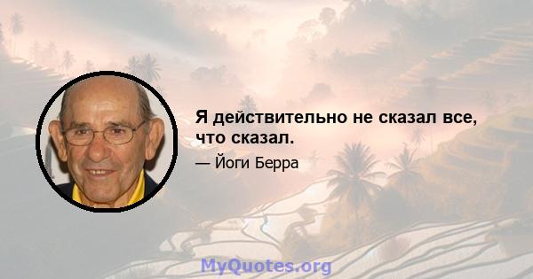 Я действительно не сказал все, что сказал.