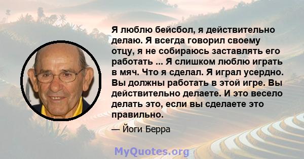 Я люблю бейсбол, я действительно делаю. Я всегда говорил своему отцу, я не собираюсь заставлять его работать ... Я слишком люблю играть в мяч. Что я сделал. Я играл усердно. Вы должны работать в этой игре. Вы