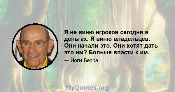 Я не виню игроков сегодня в деньгах. Я виню владельцев. Они начали это. Они хотят дать это им? Больше власти к им.