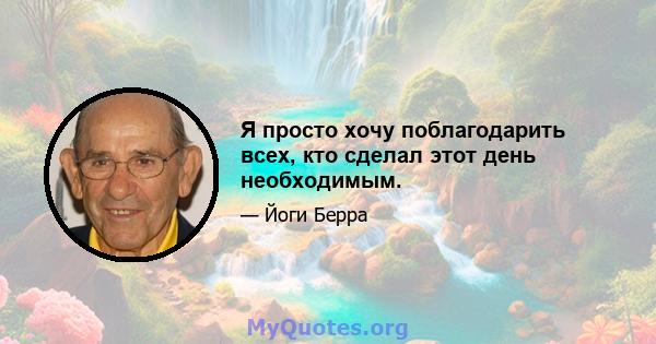 Я просто хочу поблагодарить всех, кто сделал этот день необходимым.