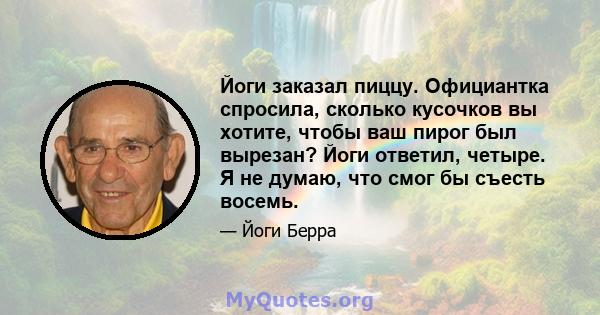 Йоги заказал пиццу. Официантка спросила, сколько кусочков вы хотите, чтобы ваш пирог был вырезан? Йоги ответил, четыре. Я не думаю, что смог бы съесть восемь.