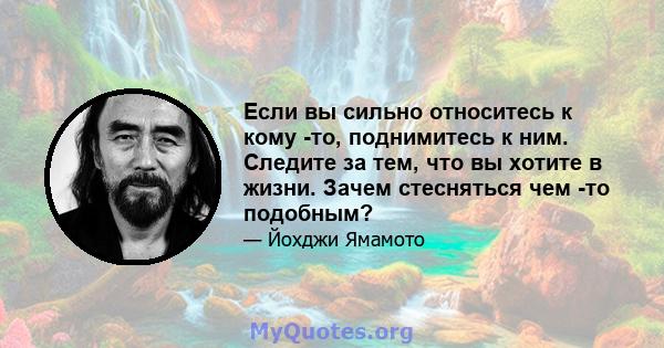 Если вы сильно относитесь к кому -то, поднимитесь к ним. Следите за тем, что вы хотите в жизни. Зачем стесняться чем -то подобным?