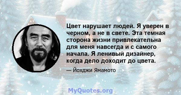 Цвет нарушает людей. Я уверен в черном, а не в свете. Эта темная сторона жизни привлекательна для меня навсегда и с самого начала. Я ленивый дизайнер, когда дело доходит до цвета.