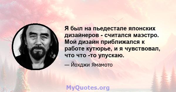 Я был на пьедестале японских дизайнеров - считался маэстро. Мой дизайн приближался к работе кутюрье, и я чувствовал, что что -то упускаю.