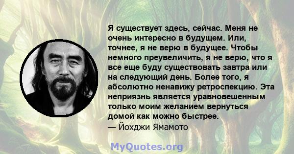 Я существует здесь, сейчас. Меня не очень интересно в будущем. Или, точнее, я не верю в будущее. Чтобы немного преувеличить, я не верю, что я все еще буду существовать завтра или на следующий день. Более того, я