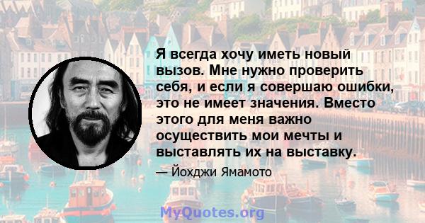 Я всегда хочу иметь новый вызов. Мне нужно проверить себя, и если я совершаю ошибки, это не имеет значения. Вместо этого для меня важно осуществить мои мечты и выставлять их на выставку.