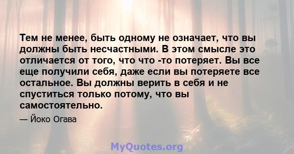 Тем не менее, быть одному не означает, что вы должны быть несчастными. В этом смысле это отличается от того, что что -то потеряет. Вы все еще получили себя, даже если вы потеряете все остальное. Вы должны верить в себя