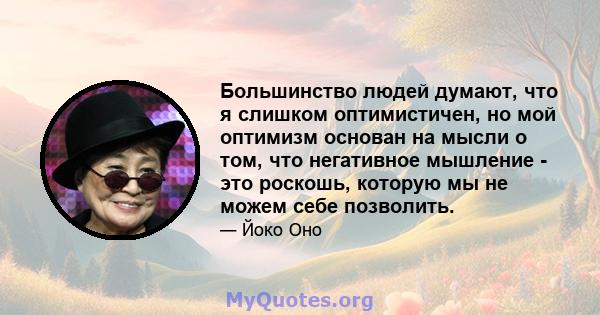 Большинство людей думают, что я слишком оптимистичен, но мой оптимизм основан на мысли о том, что негативное мышление - это роскошь, которую мы не можем себе позволить.