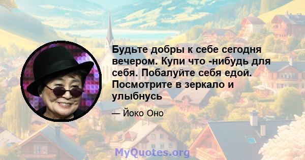 Будьте добры к себе сегодня вечером. Купи что -нибудь для себя. Побалуйте себя едой. Посмотрите в зеркало и улыбнусь