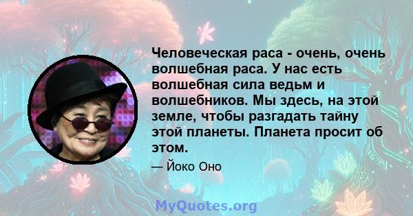 Человеческая раса - очень, очень волшебная раса. У нас есть волшебная сила ведьм и волшебников. Мы здесь, на этой земле, чтобы разгадать тайну этой планеты. Планета просит об этом.