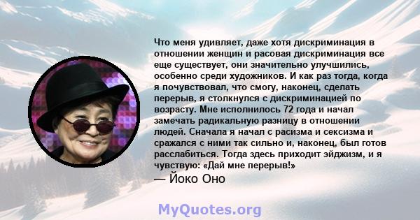 Что меня удивляет, даже хотя дискриминация в отношении женщин и расовая дискриминация все еще существует, они значительно улучшились, особенно среди художников. И как раз тогда, когда я почувствовал, что смогу, наконец, 