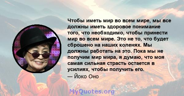 Чтобы иметь мир во всем мире, мы все должны иметь здоровое понимание того, что необходимо, чтобы принести мир во всем мире. Это не то, что будет сброшено на наших коленях. Мы должны работать на это. Пока мы не получим