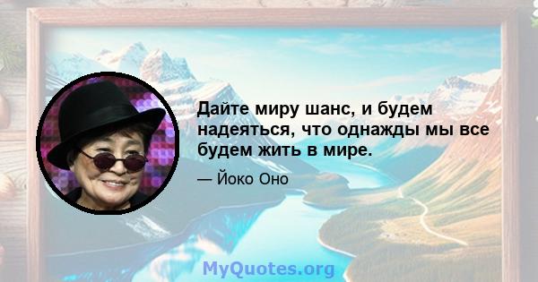 Дайте миру шанс, и будем надеяться, что однажды мы все будем жить в мире.