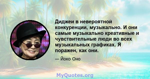 Диджеи в невероятной конкуренции, музыкально. И они самые музыкально креативные и чувствительные люди во всех музыкальных графиках. Я поражен, как они.