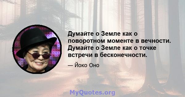 Думайте о Земле как о поворотном моменте в вечности. Думайте о Земле как о точке встречи в бесконечности.