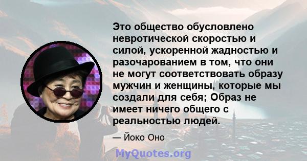 Это общество обусловлено невротической скоростью и силой, ускоренной жадностью и разочарованием в том, что они не могут соответствовать образу мужчин и женщины, которые мы создали для себя; Образ не имеет ничего общего