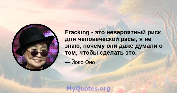 Fracking - это невероятный риск для человеческой расы, я не знаю, почему они даже думали о том, чтобы сделать это.