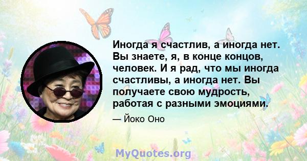 Иногда я счастлив, а иногда нет. Вы знаете, я, в конце концов, человек. И я рад, что мы иногда счастливы, а иногда нет. Вы получаете свою мудрость, работая с разными эмоциями.