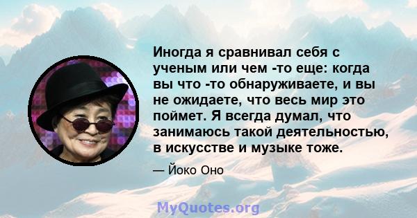 Иногда я сравнивал себя с ученым или чем -то еще: когда вы что -то обнаруживаете, и вы не ожидаете, что весь мир это поймет. Я всегда думал, что занимаюсь такой деятельностью, в искусстве и музыке тоже.