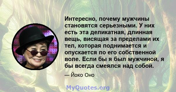 Интересно, почему мужчины становятся серьезными. У них есть эта деликатная, длинная вещь, висящая за пределами их тел, которая поднимается и опускается по его собственной воле. Если бы я был мужчиной, я бы всегда