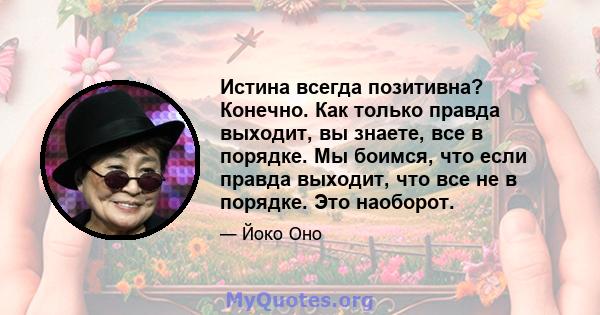 Истина всегда позитивна? Конечно. Как только правда выходит, вы знаете, все в порядке. Мы боимся, что если правда выходит, что все не в порядке. Это наоборот.