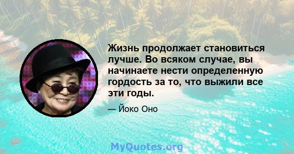 Жизнь продолжает становиться лучше. Во всяком случае, вы начинаете нести определенную гордость за то, что выжили все эти годы.