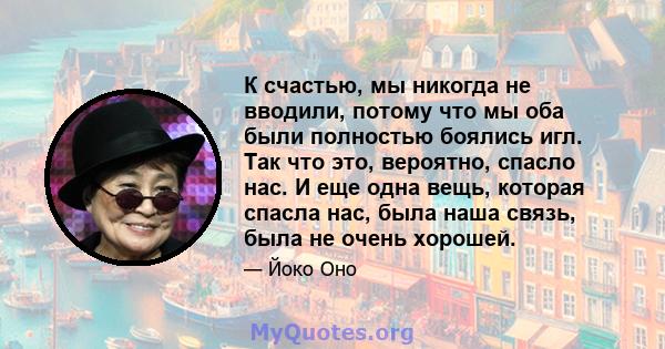 К счастью, мы никогда не вводили, потому что мы оба были полностью боялись игл. Так что это, вероятно, спасло нас. И еще одна вещь, которая спасла нас, была наша связь, была не очень хорошей.