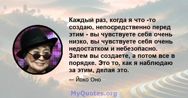 Каждый раз, когда я что -то создаю, непосредственно перед этим - вы чувствуете себя очень низко, вы чувствуете себя очень недостатком и небезопасно. Затем вы создаете, а потом все в порядке. Это то, как я наблюдаю за