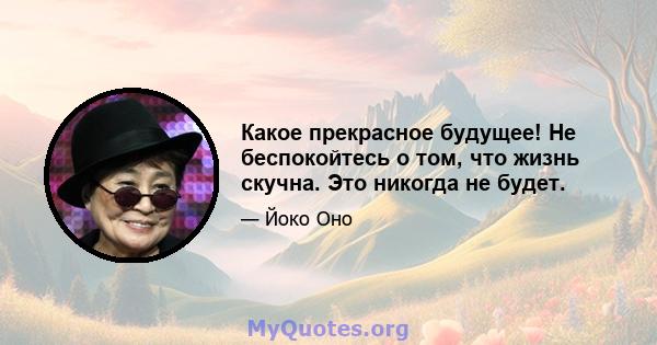 Какое прекрасное будущее! Не беспокойтесь о том, что жизнь скучна. Это никогда не будет.