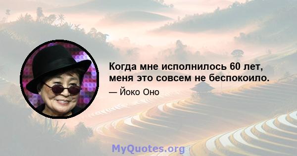 Когда мне исполнилось 60 лет, меня это совсем не беспокоило.