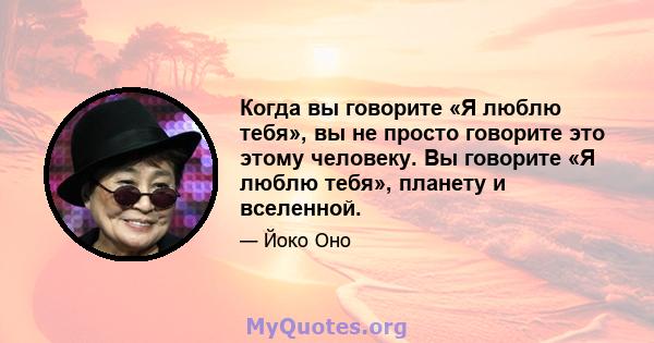 Когда вы говорите «Я люблю тебя», вы не просто говорите это этому человеку. Вы говорите «Я люблю тебя», планету и вселенной.