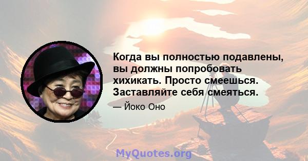 Когда вы полностью подавлены, вы должны попробовать хихикать. Просто смеешься. Заставляйте себя смеяться.