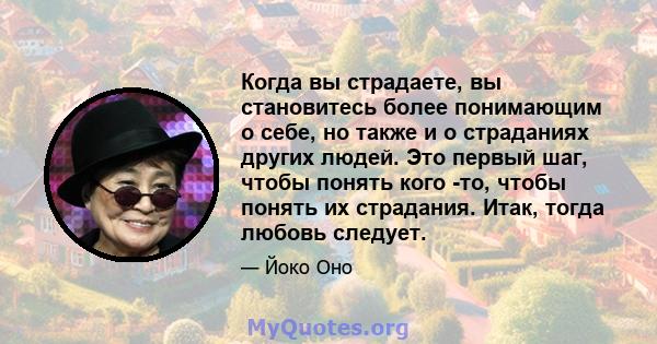 Когда вы страдаете, вы становитесь более понимающим о себе, но также и о страданиях других людей. Это первый шаг, чтобы понять кого -то, чтобы понять их страдания. Итак, тогда любовь следует.